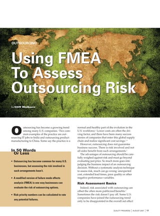 OUTSOURCING




Using FMEA
To Assess
Outsourcing Risk
by Cliff Welborn




                                                     normal and healthy part of the evolution in the

O
          utsourcing has become a growing trend
          among many U.S. companies.1 Two com-       U.S. workforce.2 Lower costs are often the dri-
          mon examples of the practice are out-      ving factor, and there have been many success
sourcing IT jobs to India and outsourcing product    stories of companies that enter this global supply
manufacturing to China. Some say the practice is a   chain and realize significant cost savings.3, 4
                                                        However, outsourcing does not guarantee
                                                     business success. There is risk involved and not
In 50 Words                                          all sides benefit from such arrangements.5
 Or Less                                                The advantages of outsourcing should be care-
                                                     fully weighed against risk and must go beyond
• Outsourcing has become common for many U.S.        evaluating just price. So much more goes into
                                                     judging the business impact of an outsourcing
  businesses, but assessing the risk involved in
                                                     decision. Without a systematic analysis technique
  such arrangements hasn’t.                          to assess risk, much can go wrong: unexpected
                                                     cost, extended lead times, poor quality or other
• A modified version of failure mode effects         negative performance variables.
  analysis (FMEA) is one way businesses can          Risk Assessment Basics
  evaluate the risk of outsourcing options.             Indeed, risk associated with outsourcing can
                                                     offset the often more publicized benefits.6
• Risk priority numbers can be calculated to rate    Sometimes the risk doesn’t pay off. Some U.S.
                                                     companies have joined the outsourcing trend
  any potential failures.
                                                     only to be disappointed in the overall net effect


                                                                                    QUALITY PROGRESS   I AUGUST 2007 I 17
 