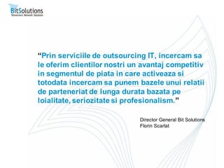 “Prin serviciile de outsourcing IT, incercam sa
le oferim clientilor nostri un avantaj competitiv
in segmentul de piata in care activeaza si
totodata incercam sa punem bazele unui relatii
de parteneriat de lunga durata bazata pe
loialitate, seriozitate si profesionalism.”

                              Director General Bit Solutions
                              Florin Scarlat
 