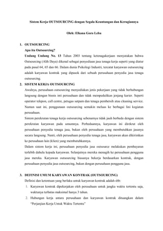 Sistem Kerja OUTSOURCING dengan Segala Keuntungan dan Kerugiannya
Oleh: Elkana Goro Leba
1. OUTSOURCING
Apa itu Outsourcing?
Undang Undang No. 13 Tahun 2003 tentang ketenagakerjaan menyatakan bahwa
Outsourcing (Alih Daya) dikenal sebagai penyediaan jasa tenaga kerja seperti yang diatur
pada pasal 64, 65 dan 66. Dalam dunia Psikologi Industri, tercatat karyawan outsourcing
adalah karyawan kontrak yang dipasok dari sebuah perusahaan penyedia jasa tenaga
outsourcing.
2. SISTEM KERJA OUTSOURCING
Awalnya, perusahaan outsourcing menyediakan jenis pekerjaan yang tidak berhubungan
langsung dengan bisnis inti perusahaan dan tidak mempedulikan jenjang karier. Seperti
operator telepon, call centre, petugas satpam dan tenaga pembersih atau cleaning service.
Namun saat ini, penggunaan outsourcing semakin meluas ke berbagai lini kegiatan
perusahaan.
Sistem perekrutan tenaga kerja outsourcing sebenarnya tidak jauh berbeda dengan sistem
perekrutan karyawan pada umumnya. Perbedaannya, karyawan ini direkrut oleh
perusahaan penyedia tenaga jasa, bukan oleh perusahaan yang membutuhkan jasanya
secara langsung. Nanti, oleh perusahaan penyedia tenaga jasa, karyawan akan dikirimkan
ke perusahaan lain (klien) yang membutuhkannya.
Dalam sistem kerja ini, perusahaan penyedia jasa outsource melakukan pembayaran
terlebih dahulu kepada karyawan. Selanjutnya mereka menagih ke perusahaan pengguna
jasa mereka. Karyawan outsourcing biasanya bekerja berdasarkan kontrak, dengan
perusahaan penyedia jasa outsourcing, bukan dengan perusahaan pengguna jasa.
3. DEFINISI UMUM KARYAWAN KONTRAK (OUTSOURCING)
Definisi dan ketentuan yang berlaku untuk karyawan kontrak adalah sbb:
1. Karyawan kontrak dipekerjakan oleh perusahaan untuk jangka waktu tertentu saja,
waktunya terbatas maksimal hanya 3 tahun.
2. Hubungan kerja antara perusahaan dan karyawan kontrak dituangkan dalam
“Perjanjian Kerja Untuk Waktu Tertentu”
 