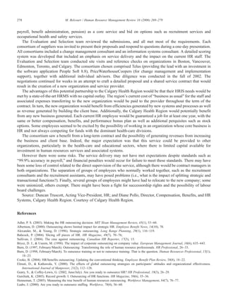 payroll, benefit administration, pension) as a core service and bid on options such as recruitment services and
occupational health and safety services.
The Evaluation and Selection team reviewed the submissions, and all met most of the requirements. Each
consortium of suppliers was invited to present their proposals and respond to questions during a one-day presentation.
All consortiums included a change management consultant and an information systems consultant. A detailed scoring
system was developed that included an emphasis on service delivery and the impact on the current HR staff. The
Evaluation and Selection team conducted site visits and reference checks on organizations in Boston, Vancouver,
Edmonton, Toronto, and Calgary. The consortium chosen comprised Telus (providing the lead with an investment in
the software application People Soft 8.8), PriceWaterhouseCoopers (for change management and implementation
support), together with additional individual advisors. Due diligence was conducted in the fall of 2002. The
negotiations continued for weeks in an attempt to craft a detailed proposal and a shared service contract that would
result in the creation of a new organization and service provider.
The advantages of this potential partnership to the Calgary Health Region would be that their HRIS needs would be
met by a state-of-the-art HRMS with no capital outlay. The region's current cost of “business as usual” for the staff and
associated expenses transferring to the new organization would be paid to the provider throughout the term of the
contract. In turn, the new organization would benefit from efficiencies generated by new systems and processes as well
as revenue generated by building the client base. Additionally, the Calgary Health Region would potentially benefit
from any new business generated. Each current HR employee would be guaranteed a job for at least one year, with the
same or better compensation, benefits, and performance bonus plan as well as additional perquisites such as stock
options. Some employees seemed to be excited by the possibility of working in an organization whose core business is
HR and not always competing for funds with the dominant health-care divisions.
The consortium saw a benefit from a long-term contract and the possibility of generating revenues from increasing
the business and client base. Indeed, the major expectation was that this service could be provided to other
organizations, particularly in the health-care and educational sectors, where there is limited capital available for
investment in human resources services and associated systems.
However there were some risks. The service delivery may not have met expectations despite standards such as
“99.9% accuracy in payroll,” and financial penalties would occur for failure to meet these standards. There may have
been some loss of control related to the direct supervision of the service, although there would be contract managers in
both organizations. The separation of groups of employees who normally worked together, such as the recruitment
consultants and the recruitment assistants, may have posed problems (i.e., what is the impact of splitting strategic and
transactional functions?). Finally, several groups of employees might have had to relocate to the new company; some
were unionized, others exempt. There might have been a fight for successorship rights and the possibility of labour
board challenges.
Source: Duncan Truscott, Acting Vice-President, HR; and Diane Pollo, Director, Compensation, Benefits, and HR
Systems, Calgary Health Region. Courtesy of Calgary Health Region.
References
Adler, P. S. (2003). Making the HR outsourcing decision. MIT Sloan Management Review, 45(1), 53–60.
Albertson, D. (2000). Outsourcing shows limited impact for strategic HR. Employee Benefit News, 14(10), 70.
Alexander, M., & Young, D. (1996). Strategic outsourcing. Long Range Planning, 29(1), 116–119.
Babcock, P. (2004). Slicing off pieces of HR. HR Magazine, 49(7), 70–76;
Sullivan, J. (2004). The case against outsourcing. Canadian HR Reporter, 17(3), 15.
Bryce, D. J., & Useem, M. (1998). The impact of corporate outsourcing on company value. European Management Journal, 16(6), 635–643.
Burn, D. (1997, February/March). Outsourcing: Transforming the role of human resource professionals. HR Professional, 26–33.
Burn, D. (1998, February/March). To outsource training or not to outsource training: That is the question. Human Resources Professional, 15(1),
18–23.
Cooke, B. (2004). HR/benefits outsourcing: Updating the conventional thinking. Employee Benefit Plan Review, 58(8), 18–22.
Elmuti, D., & Kathawala, Y. (2000). The effects of global outsourcing strategies on participants' attitudes and organizational effectiveness.
International Journal of Manpower, 21(2), 112–128.
Geary, S., & Coffey-Lewis, G. (2002, June/July). Are you ready to outsource HR? HR Professional, 19(3), 26–29.
Gurchiek, K. (2005). Record growth: I. Outsourcing of HR functions. HR Magazine, 50(6), 35–36.
Henneman, T. (2005). Measuring the true benefit of human resources outsourcing. Workforce Management, 84(7), 76–77.
Laabs, J. (2000). Are you ready to outsource staffing. Workforce, 70(4), 56–60.
278 M. Belcourt / Human Resource Management Review 16 (2006) 269–279
 