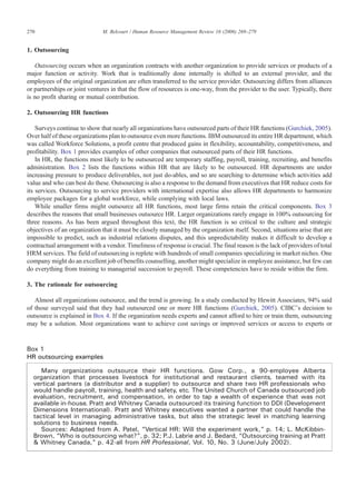 1. Outsourcing
Outsourcing occurs when an organization contracts with another organization to provide services or products of a
major function or activity. Work that is traditionally done internally is shifted to an external provider, and the
employees of the original organization are often transferred to the service provider. Outsourcing differs from alliances
or partnerships or joint ventures in that the flow of resources is one-way, from the provider to the user. Typically, there
is no profit sharing or mutual contribution.
2. Outsourcing HR functions
Surveys continue to show that nearly all organizations have outsourced parts of their HR functions (Gurchiek, 2005).
Over half of these organizations plan to outsource even more functions. IBM outsourced its entire HR department, which
was called Workforce Solutions, a profit centre that produced gains in flexibility, accountability, competitiveness, and
profitability. Box 1 provides examples of other companies that outsourced parts of their HR functions.
In HR, the functions most likely to be outsourced are temporary staffing, payroll, training, recruiting, and benefits
administration. Box 2 lists the functions within HR that are likely to be outsourced. HR departments are under
increasing pressure to produce deliverables, not just do-ables, and so are searching to determine which activities add
value and who can best do these. Outsourcing is also a response to the demand from executives that HR reduce costs for
its services. Outsourcing to service providers with international expertise also allows HR departments to harmonize
employee packages for a global workforce, while complying with local laws.
While smaller firms might outsource all HR functions, most large firms retain the critical components. Box 3
describes the reasons that small businesses outsource HR. Larger organizations rarely engage in 100% outsourcing for
three reasons. As has been argued throughout this text, the HR function is so critical to the culture and strategic
objectives of an organization that it must be closely managed by the organization itself. Second, situations arise that are
impossible to predict, such as industrial relations disputes, and this unpredictability makes it difficult to develop a
contractual arrangement with a vendor. Timeliness of response is crucial. The final reason is the lack of providers of total
HRM services. The field of outsourcing is replete with hundreds of small companies specializing in market niches. One
company might do an excellent job of benefits counselling, another might specialize in employee assistance, but few can
do everything from training to managerial succession to payroll. These competencies have to reside within the firm.
3. The rationale for outsourcing
Almost all organizations outsource, and the trend is growing. In a study conducted by Hewitt Associates, 94% said
of those surveyed said that they had outsourced one or more HR functions (Gurchiek, 2005). CIBC's decision to
outsource is explained in Box 4. If the organization needs experts and cannot afford to hire or train them, outsourcing
may be a solution. Most organizations want to achieve cost savings or improved services or access to experts or
Box 1
HR outsourcing examples
Many organizations outsource their HR functions. Gow Corp., a 90-employee Alberta
organization that processes livestock for institutional and restaurant clients, teamed with its
vertical partners (a distributor and a supplier) to outsource and share two HR professionals who
would handle payroll, training, health and safety, etc. The United Church of Canada outsourced job
evaluation, recruitment, and compensation, in order to tap a wealth of experience that was not
available in-house. Pratt and Whitney Canada outsourced its training function to DDI (Development
Dimensions International). Pratt and Whitney executives wanted a partner that could handle the
tactical level in managing administrative tasks, but also the strategic level in matching learning
solutions to business needs.
Sources: Adapted from A. Patel, “Vertical HR: Will the experiment work,” p. 14; L. McKibbin-
Brown, “Who is outsourcing what?”, p. 32; P.J. Labrie and J. Bedard, “Outsourcing training at Pratt
& Whitney Canada,” p. 42-all from HR Professional, Vol. 10, No. 3 (June/July 2002).
270 M. Belcourt / Human Resource Management Review 16 (2006) 269–279
 