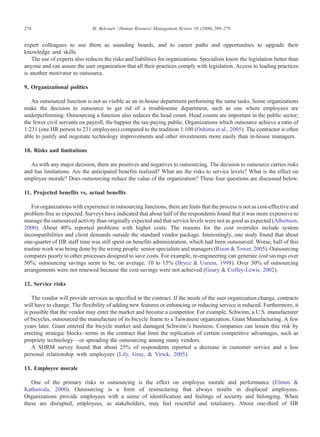 expert colleagues to use them as sounding boards, and to career paths and opportunities to upgrade their
knowledge and skills.
The use of experts also reduces the risks and liabilities for organizations. Specialists know the legislation better than
anyone and can assure the user organization that all their practices comply with legislation. Access to leading practices
is another motivator to outsource.
9. Organizational politics
An outsourced function is not as visible as an in-house department performing the same tasks. Some organizations
make the decision to outsource to get rid of a troublesome department, such as one where employees are
underperforming. Outsourcing a function also reduces the head count. Head counts are important in the public sector;
the fewer civil servants on payroll, the happier the tax-paying public. Organizations which outsource achieve a ratio of
1:231 (one HR person to 231 employees) compared to the tradition 1:100 (Oshima et al., 2005). The contractor is often
able to justify and negotiate technology improvements and other investments more easily than in-house managers.
10. Risks and limitations
As with any major decision, there are positives and negatives to outsourcing. The decision to outsource carries risks
and has limitations. Are the anticipated benefits realized? What are the risks to service levels? What is the effect on
employee morale? Does outsourcing reduce the value of the organization? These four questions are discussed below.
11. Projected benefits vs. actual benefits
For organizations with experience in outsourcing functions, there are hints that the process is not as cost-effective and
problem-free as expected. Surveys have indicated that about half of the respondents found that it was more expensive to
manage the outsourced activity than originally expected and that service levels were not as good as expected (Albertson,
2000). About 40% reported problems with higher costs. The reasons for the cost overrides include system
incompatibilities and client demands outside the standard vendor package. Interestingly, one study found that about
one-quarter of HR staff time was still spent on benefits administration, which had been outsourced. Worse, half of this
routine work was being done by the wrong people: senior specialists and managers (Rison & Tower, 2005). Outsourcing
compares poorly to other processes designed to save costs. For example, re-engineering can generate cost savings over
50%; outsourcing savings seem to be, on average, 10 to 15% (Bryce & Useem, 1998). Over 30% of outsourcing
arrangements were not renewed because the cost savings were not achieved (Geary & Coffey-Lewis, 2002).
12. Service risks
The vendor will provide services as specified in the contract. If the needs of the user organization change, contracts
will have to change. The flexibility of adding new features or enhancing or reducing service is reduced. Furthermore, it
is possible that the vendor may enter the market and become a competitor. For example, Schwinn, a U.S. manufacturer
of bicycles, outsourced the manufacture of its bicycle frame to a Taiwanese organization, Giant Manufacturing. A few
years later, Giant entered the bicycle market and damaged Schwinn's business. Companies can lessen this risk by
erecting strategic blocks–terms in the contract that limit the replication of certain competitive advantages, such as
propriety technology—or spreading the outsourcing among many vendors.
A SHRM survey found that about 25% of respondents reported a decrease in customer service and a less
personal relationship with employees (Lily, Gray, & Virick, 2005).
13. Employee morale
One of the primary risks in outsourcing is the effect on employee morale and performance (Elmuti &
Kathawala, 2000). Outsourcing is a form of restructuring that always results in displaced employees.
Organizations provide employees with a sense of identification and feelings of security and belonging. When
these are disrupted, employees, as stakeholders, may feel resentful and retaliatory. About one-third of HR
274 M. Belcourt / Human Resource Management Review 16 (2006) 269–279
 