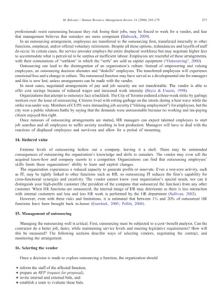 professionals resist outsourcing because they risk losing their jobs, may be forced to work for a vendor, and fear
that management believes that outsiders are more competent (Babcock, 2004).
In an outsourcing arrangement, employees are transferred to the outsourcing firm, transferred internally to other
functions, outplaced, and/or offered voluntary retirements. Despite all these options, redundancies and layoffs of staff
do occur. In certain cases, the service provider employs the entire displaced workforce but may negotiate higher fees
to accommodate what is perceived to be surplus or inefficient labour. Employees are resentful of these arrangements,
with their connotations of “serfdom” in which the “serfs” are sold as capital equipment (“Outsourcing”, 2000).
Outsourcing can lead to the disintegration of an organization's culture. Instead of empowering and valuing
employees, an outsourcing decision alienates and “deskills” employees. The transferred employees will experience
emotional loss and a change in culture. The outsourced function may have served as a developmental site for managers
and this is now lost, unless arrangements can be made with the vendor.
In most cases, negotiated arrangements of pay and job security are not transferrable. The vendor is able to
offer cost savings because of reduced wages and increased work intensity (Bryce & Useem, 1998).
Organizations that attempt to outsource face a backlash. The City of Toronto endured a three-week strike by garbage
workers over the issue of outsourcing. Citizens lived with rotting garbage on the streets during a heat wave while the
strike was under way. Members of CUPE were demanding job security (“lifelong employment”) for employees, but the
city won a public relations battle by saying that the demands were unreasonable because no working and tax-paying
citizen enjoyed this right.
Once rumours of outsourcing arrangements are started, HR managers can expect talented employees to start
job searches and all employees to suffer anxiety resulting in lost production. Managers will have to deal with the
reactions of displaced employees and survivors and allow for a period of mourning.
14. Reduced value
Extreme levels of outsourcing hollow out a company, leaving it a shell. There may be unintended
consequences of outsourcing the organization's knowledge and skills to outsiders. The vendor may even sell the
acquired know-how and company secrets to a competitor. Organizations can find that outsourcing employees'
skills limits these organizations' ability to learn and exploit changes.
The organization experiences a reduced capacity to generate profits or innovate. Even a non-core activity, such
as IT, may be tightly linked to other functions such as HR, so outsourcing IT reduces the firm's capability for
cross-functional synergies and creativity. The vendor cannot know your organization's special needs, nor can it
distinguish your high-profile customer (the president of the company that outsourced the function) from any other
customer. When HR functions are outsourced, the internal image of HR may deteriorate as there is less interaction
with internal customers and less and less HR work is performed by the HR department (Sullivan, 2002).
However, even with these risks and limitations, it is estimated that between 1% and 20% of outsourced HR
functions have been brought back in-house (Gurchiek, 2005; Pollitt, 2004).
15. Management of outsourcing
Managing the outsourcing well is critical. First, outsourcing must be subjected to a cost–benefit analysis. Can the
contractor do a better job, faster, while maintaining service levels and meeting legislative requirements? How will
this be measured? The following sections describe ways of selecting vendors, negotiating the contract, and
monitoring the arrangement.
16. Selecting the vendor
Once a decision is made to explore outsourcing a function, the organization should
• inform the staff of the affected function,
• prepare an RFP (request for proposal),
• invite internal and external bids, and
• establish a team to evaluate these bids.
275M. Belcourt / Human Resource Management Review 16 (2006) 269–279
 