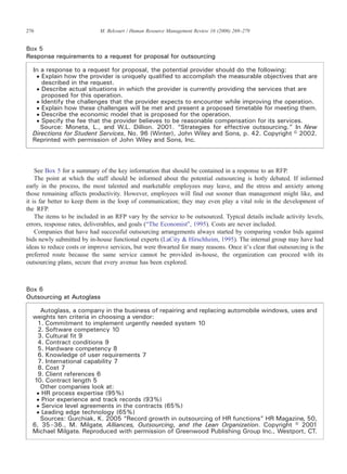 See Box 5 for a summary of the key information that should be contained in a response to an RFP.
The point at which the staff should be informed about the potential outsourcing is hotly debated. If informed
early in the process, the most talented and marketable employees may leave, and the stress and anxiety among
those remaining affects productivity. However, employees will find out sooner than management might like, and
it is far better to keep them in the loop of communication; they may even play a vital role in the development of
the RFP.
The items to be included in an RFP vary by the service to be outsourced. Typical details include activity levels,
errors, response rates, deliverables, and goals (“The Economist”, 1995). Costs are never included.
Companies that have had successful outsourcing arrangements always started by comparing vendor bids against
bids newly submitted by in-house functional experts (LaCity & Hirschheim, 1995). The internal group may have had
ideas to reduce costs or improve services, but were thwarted for many reasons. Once it's clear that outsourcing is the
preferred route because the same service cannot be provided in-house, the organization can proceed with its
outsourcing plans, secure that every avenue has been explored.
Box 5
Response requirements to a request for proposal for outsourcing
In a response to a request for proposal, the potential provider should do the following:
• Explain how the provider is uniquely qualified to accomplish the measurable objectives that are
described in the request.
• Describe actual situations in which the provider is currently providing the services that are
proposed for this operation.
• Identify the challenges that the provider expects to encounter while improving the operation.
• Explain how these challenges will be met and present a proposed timetable for meeting them.
• Describe the economic model that is proposed for the operation.
• Specify the fee that the provider believes to be reasonable compensation for its services.
Source: Moneta, L., and W.L. Dillion. 2001. “Strategies for effective outsourcing.” In New
Directions for Student Services, No. 96 (Winter), John Wiley and Sons, p. 42. Copyright © 2002.
Reprinted with permission of John Wiley and Sons, Inc.
Box 6
Outsourcing at Autoglass
Autoglass, a company in the business of repairing and replacing automobile windows, uses and
weights ten criteria in choosing a vendor:
1. Commitment to implement urgently needed system 10
2. Software competency 10
3. Cultural fit 9
4. Contract conditions 9
5. Hardware competency 8
6. Knowledge of user requirements 7
7. International capability 7
8. Cost 7
9. Client references 6
10. Contract length 5
Other companies look at:
• HR process expertise (95%)
• Prior experience and track records (93%)
• Service level agreements in the contracts (65%)
• Leading edge technology (65%)
Sources: Gurchiak, K. 2005 “Record growth in outsourcing of HR functions” HR Magazine, 50,
6, 35–36., M. Milgate, Alliances, Outsourcing, and the Lean Organization. Copyright © 2001
Michael Milgate. Reproduced with permission of Greenwood Publishing Group Inc., Westport, CT.
276 M. Belcourt / Human Resource Management Review 16 (2006) 269–279
 