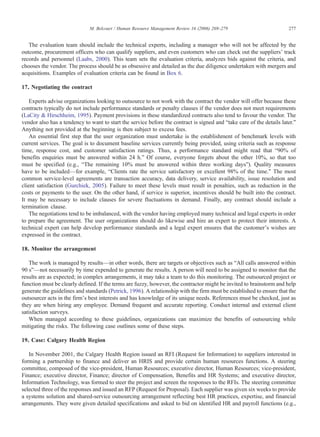 The evaluation team should include the technical experts, including a manager who will not be affected by the
outcome, procurement officers who can qualify suppliers, and even customers who can check out the suppliers' track
records and personnel (Laabs, 2000). This team sets the evaluation criteria, analyzes bids against the criteria, and
chooses the vendor. The process should be as obsessive and detailed as the due diligence undertaken with mergers and
acquisitions. Examples of evaluation criteria can be found in Box 6.
17. Negotiating the contract
Experts advise organizations looking to outsource to not work with the contract the vendor will offer because these
contracts typically do not include performance standards or penalty clauses if the vendor does not meet requirements
(LaCity & Hirschheim, 1995). Payment provisions in these standardized contracts also tend to favour the vendor. The
vendor also has a tendency to want to start the service before the contract is signed and “take care of the details later.”
Anything not provided at the beginning is then subject to excess fees.
An essential first step that the user organization must undertake is the establishment of benchmark levels with
current services. The goal is to document baseline services currently being provided, using criteria such as response
time, response cost, and customer satisfaction ratings. Thus, a performance standard might read that “90% of
benefits enquiries must be answered within 24 h.” Of course, everyone forgets about the other 10%, so that too
must be specified (e.g., “The remaining 10% must be answered within three working days”). Quality measures
have to be included—for example, “Clients rate the service satisfactory or excellent 98% of the time.” The most
common service-level agreements are transaction accuracy, data delivery, service availability, issue resolution and
client satisfaction (Gurchiek, 2005). Failure to meet these levels must result in penalties, such as reduction in the
costs or payments to the user. On the other hand, if service is superior, incentives should be built into the contract.
It may be necessary to include clauses for severe fluctuations in demand. Finally, any contract should include a
termination clause.
The negotiations tend to be imbalanced, with the vendor having employed many technical and legal experts in order
to prepare the agreement. The user organizations should do likewise and hire an expert to protect their interests. A
technical expert can help develop performance standards and a legal expert ensures that the customer's wishes are
expressed in the contract.
18. Monitor the arrangement
The work is managed by results—in other words, there are targets or objectives such as “All calls answered within
90 s”—not necessarily by time expended to generate the results. A person will need to be assigned to monitor that the
results are as expected; in complex arrangements, it may take a team to do this monitoring. The outsourced project or
function must be clearly defined. If the terms are fuzzy, however, the contractor might be invited to brainstorm and help
generate the guidelines and standards (Petrick, 1996). A relationship with the firm must be established to ensure that the
outsourcer acts in the firm's best interests and has knowledge of its unique needs. References must be checked, just as
they are when hiring any employee. Demand frequent and accurate reporting. Conduct internal and external client
satisfaction surveys.
When managed according to these guidelines, organizations can maximize the benefits of outsourcing while
mitigating the risks. The following case outlines some of these steps.
19. Case: Calgary Health Region
In November 2001, the Calgary Health Region issued an RFI (Request for Information) to suppliers interested in
forming a partnership to finance and deliver an HRIS and provide certain human resources functions. A steering
committee, composed of the vice-president, Human Resources; executive director, Human Resources; vice-president,
Finance; executive director, Finance; director of Compensation, Benefits and HR Systems; and executive director,
Information Technology, was formed to steer the project and screen the responses to the RFIs. The steering committee
selected three of the responses and issued an RFP (Request for Proposal). Each supplier was given six weeks to provide
a systems solution and shared-service outsourcing arrangement reflecting best HR practices, expertise, and financial
arrangements. They were given detailed specifications and asked to bid on identified HR and payroll functions (e.g.,
277M. Belcourt / Human Resource Management Review 16 (2006) 269–279
 