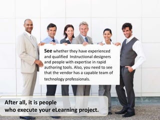 See whether they have experienced
and qualified Instructional designers
and people with expertise in rapid
authoring tools. Also, you need to see
that the vendor has a capable team of
technology professionals.
After all, it is people
who execute your eLearning project.
 