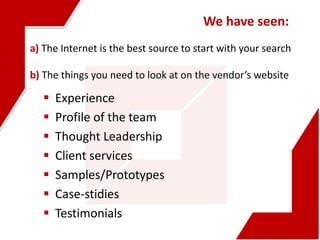 a) The Internet is the best source to start with your search
b) The things you need to look at on the vendor’s website
We have seen:
 Experience
 Profile of the team
 Thought Leadership
 Client services
 Samples/Prototypes
 Case-stidies
 Testimonials
 