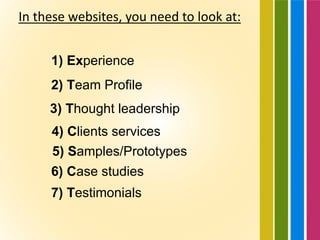 In these websites, you need to look at:
1) Experience
2) Team Profile
3) Thought leadership
4) Clients services
5) Samples/Prototypes
6) Case studies
7) Testimonials
 