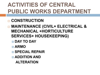 ACTIVITIES OF CENTRAL
PUBLIC WORKS DEPARTMENT
 CONSTRUCTION
 MAINTENANCE (CIVIL+ ELECTRICAL &
MECHANICAL +HORTICULTURE
SERVICES+ HOUSEKEEPING)
 DAY TO DAY
 ARMO
 SPECIAL REPAIR
 ADDITION AND
ALTERATION
 