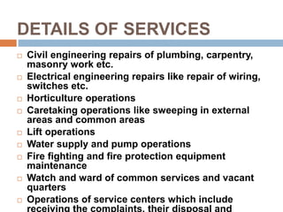 DETAILS OF SERVICES
 Civil engineering repairs of plumbing, carpentry,
masonry work etc.
 Electrical engineering repairs like repair of wiring,
switches etc.
 Horticulture operations
 Caretaking operations like sweeping in external
areas and common areas
 Lift operations
 Water supply and pump operations
 Fire fighting and fire protection equipment
maintenance
 Watch and ward of common services and vacant
quarters
 Operations of service centers which include
receiving the complaints, their disposal and
 