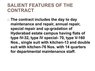 SALIENT FEATURES OF THE
CONTRACT
 The contract includes the day to day
maintenance and repair, annual repair,
special repair and up-gradation of
Hyderabad estate campus having flats of
type IV-32, type IV special- 70, type V-160
Nos., single suit with kitchen-13 and double
suit with kitchen-76 Nos. with 14 quarters
for departmental maintenance staff.
 