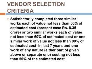 VENDOR SELECTION
CRITERIA
 Satisfactorily completed three similar
works each of value not less than 50% of
estimated cost (present case Rs. 8.35
crore) or two similar works each of value
not less than 60% of estimated cost or one
similar work of value not less than 80% of
estimated cost in last 7 years and one
work of any nature (either part of given
above or separate one) costing not less
than 50% of the estimated cost
 