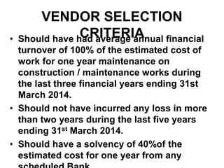 VENDOR SELECTION
CRITERIA• Should have had average annual financial
turnover of 100% of the estimated cost of
work for one year maintenance on
construction / maintenance works during
the last three financial years ending 31st
March 2014.
• Should not have incurred any loss in more
than two years during the last five years
ending 31st March 2014.
• Should have a solvency of 40%of the
estimated cost for one year from any
 