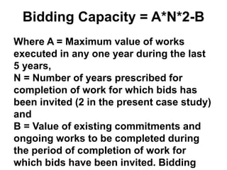 Bidding Capacity = A*N*2-B
Where A = Maximum value of works
executed in any one year during the last
5 years,
N = Number of years prescribed for
completion of work for which bids has
been invited (2 in the present case study)
and
B = Value of existing commitments and
ongoing works to be completed during
the period of completion of work for
which bids have been invited. Bidding
 