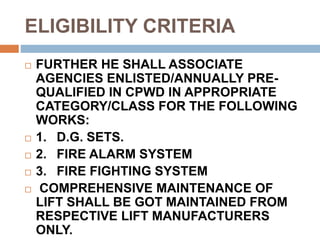 ELIGIBILITY CRITERIA
 FURTHER HE SHALL ASSOCIATE
AGENCIES ENLISTED/ANNUALLY PRE-
QUALIFIED IN CPWD IN APPROPRIATE
CATEGORY/CLASS FOR THE FOLLOWING
WORKS:
 1. D.G. SETS.
 2. FIRE ALARM SYSTEM
 3. FIRE FIGHTING SYSTEM
 COMPREHENSIVE MAINTENANCE OF
LIFT SHALL BE GOT MAINTAINED FROM
RESPECTIVE LIFT MANUFACTURERS
ONLY.
 