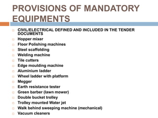 PROVISIONS OF MANDATORY
EQUIPMENTS
 CIVIL/ELECTRICAL DEFINED AND INCLUDED IN THE TENDER
DOCUMENTS
 Hopper mixer
 Floor Polishing machines
 Steel scaffolding
 Welding machine
 Tile cutters
 Edge moulding machine
 Aluminium ladder
 Wheel ladder with platform
 Megger
 Earth resistance tester
 Green barber (lawn mower)
 Double bucket trolley
 Trolley mounted Water jet
 Walk behind sweeping machine (mechanical)
 Vacuum cleaners
 