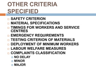 OTHER CRITERIA
SPECIFIED
 SAFETY CRITERION
 MATERIAL SPECIFICATIONS
 TIMINGS FOR WORKERS AND SERVICE
CENTRES
 EMERGENCY REQUIREMENTS
 TESTING CRITERION OF MATERIALS
 DEPLOYMENT OF MINIMUM WORKERS
 LABOUR WELFARE MEASURES
 COMPLAINTS CLASSIFICATION
 NO DELAY
 MINOR
 MAJOR
 