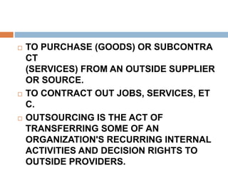  TO PURCHASE (GOODS) OR SUBCONTRA
CT
(SERVICES) FROM AN OUTSIDE SUPPLIER
OR SOURCE.
 TO CONTRACT OUT JOBS, SERVICES, ET
C.
 OUTSOURCING IS THE ACT OF
TRANSFERRING SOME OF AN
ORGANIZATION'S RECURRING INTERNAL
ACTIVITIES AND DECISION RIGHTS TO
OUTSIDE PROVIDERS.
 