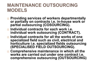 MAINTENANCE OUTSOURCING
MODELS
 Providing services of workers departmentally
or partially on contracts i.e. in-house work or
partial outsourcing (COSOURCING).
 Individual contracts for each work i.e.
individual work outsourcing (CONTRACT).
 Individual contracts for all the works of one
specialized field such as civil, electrical and
horticulture i.e. specialized fields outsourcing
(SPECIALISED FIELD OUTSOURCING).
 Comprehensive maintenance in which all the
works are carried out under one contract i.e.
comprehensive outsourcing (OUTSOURCING)
 