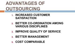 ADVANTAGES OF
OUTSOURCING
1. INCREASED CUSTOMER
SATISFACTION
2. BETTER CO-ORDINATION AMONG
VARIOUS DISCIPLINES
3. IMPROVE QUALITY OF SERVICE
4. BETTER MANAGEMENT
5. COST COMPARABLE
 