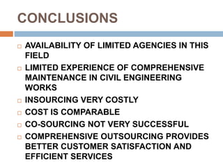 CONCLUSIONS
 AVAILABILITY OF LIMITED AGENCIES IN THIS
FIELD
 LIMITED EXPERIENCE OF COMPREHENSIVE
MAINTENANCE IN CIVIL ENGINEERING
WORKS
 INSOURCING VERY COSTLY
 COST IS COMPARABLE
 CO-SOURCING NOT VERY SUCCESSFUL
 COMPREHENSIVE OUTSOURCING PROVIDES
BETTER CUSTOMER SATISFACTION AND
EFFICIENT SERVICES
 