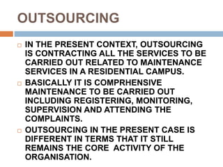OUTSOURCING
 IN THE PRESENT CONTEXT, OUTSOURCING
IS CONTRACTING ALL THE SERVICES TO BE
CARRIED OUT RELATED TO MAINTENANCE
SERVICES IN A RESIDENTIAL CAMPUS.
 BASICALLY IT IS COMPRHENSIVE
MAINTENANCE TO BE CARRIED OUT
INCLUDING REGISTERING, MONITORING,
SUPERVISION AND ATTENDING THE
COMPLAINTS.
 OUTSOURCING IN THE PRESENT CASE IS
DIFFERENT IN TERMS THAT IT STILL
REMAINS THE CORE ACTIVITY OF THE
ORGANISATION.
 
