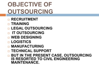 OBJECTIVE OF
OUTSOURCING
 RECRUITMENT
 TRAINING
 LEGAL OUTSOURCING
 IT OUTSOURCING
 WEB DESIGNING
 LOGISTICS
 MANUFACTURING
 TECHNICAL SUPPORT
 BUT IN THE PRESENT CASE, OUTSOURCING
IS RESORTED TO CIVIL ENGINEERING
MAINTENANCE.
 