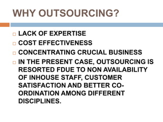 WHY OUTSOURCING?
 LACK OF EXPERTISE
 COST EFFECTIVENESS
 CONCENTRATING CRUCIAL BUSINESS
 IN THE PRESENT CASE, OUTSOURCING IS
RESORTED FDUE TO NON AVAILABILITY
OF INHOUSE STAFF, CUSTOMER
SATISFACTION AND BETTER CO-
ORDINATION AMONG DIFFERENT
DISCIPLINES.
 