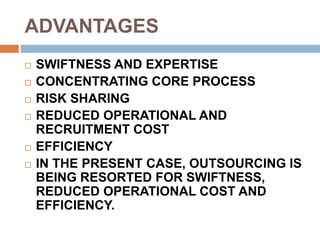 ADVANTAGES
 SWIFTNESS AND EXPERTISE
 CONCENTRATING CORE PROCESS
 RISK SHARING
 REDUCED OPERATIONAL AND
RECRUITMENT COST
 EFFICIENCY
 IN THE PRESENT CASE, OUTSOURCING IS
BEING RESORTED FOR SWIFTNESS,
REDUCED OPERATIONAL COST AND
EFFICIENCY.
 