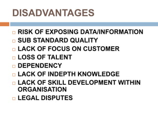 DISADVANTAGES
 RISK OF EXPOSING DATA/INFORMATION
 SUB STANDARD QUALITY
 LACK OF FOCUS ON CUSTOMER
 LOSS OF TALENT
 DEPENDENCY
 LACK OF INDEPTH KNOWLEDGE
 LACK OF SKILL DEVELOPMENT WITHIN
ORGANISATION
 LEGAL DISPUTES
 