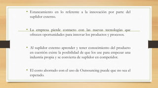 • Estancamiento en lo referente a la innovación por parte del
suplidor externo.
• La empresa pierde contacto con las nuevas tecnologías que
ofrecen oportunidades para innovar los productos y procesos.
• Al suplidor externo aprender y tener conocimiento del producto
en cuestión existe la posibilidad de que los use para empezar una
industria propia y se convierta de suplidor en competidor.
• El costo ahorrado con el uso de Outsourcing puede que no sea el
esperado.
 