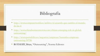 Bibliografía
• http://www.computerworld.es/archive/el-acuerdo-que-cambio-el-mundo-
de-las-ti
• http://www.chinabusinessreview.com/chinas-emerging-role-in-global-
outsourcing/
• http://www.portafolio.co/negocios/empresas/buscados-empresas-
outsourcing-94786
• ROTHERY, Brian, “Outsourcing”, Norma Editores
 
