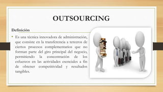 OUTSOURCING
Definición
• Es una técnica innovadora de administración,
que consiste en la transferencia a terceros de
ciertos procesos complementarios que no
forman parte del giro principal del negocio,
permitiendo la concentración de los
esfuerzos en las actividades esenciales a fin
de obtener competitividad y resultados
tangibles.
 