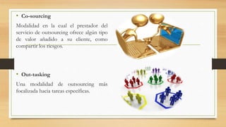• Co-sourcing
Modalidad en la cual el prestador del
servicio de outsourcing ofrece algún tipo
de valor añadido a su cliente, como
compartir los riesgos.
• Out-tasking
Una modalidad de outsourcing más
focalizada hacia tareas específicas.
 