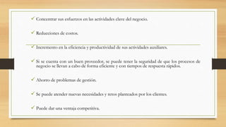  Concentrar sus esfuerzos en las actividades clave del negocio.
 Reducciones de costos.
 Incremento en la eficiencia y productividad de sus actividades auxiliares.
 Si se cuenta con un buen proveedor, se puede tener la seguridad de que los procesos de
negocio se llevan a cabo de forma eficiente y con tiempos de respuesta rápidos.
 Ahorro de problemas de gestión.
 Se puede atender nuevas necesidades y retos planteados por los clientes.
 Puede dar una ventaja competitiva.
 