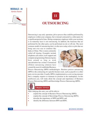 BUSINESS STUDIES170
Notes
OUTSOURCING
Outsourcing is any task, operation, job or process that could be performed by
employees within your company, but is instead contracted to a other party for
a significant period of time. Hiring a temporary employee while your secretary
is on maternity leave is not outsourcing. In addition, the functions that are
performed by the other party can be performed on-site or off-site. The most
common model of outsourcing that is in the news today refers to jobs that are
being sent over seas to countries like
India or China. This is more commonly
called off shoring. Examples include
telephone call centers, tech-support and
computer programming.Outsourcing has
been around as long as work
specialization has existed. Customized
offshore outsourcing solutions have
created the need of established Business
Process Outsourcing (BPO) methodologies. Business process outsourcing
(BPO) is the contracting of a specific business task, such as payroll, to a other
party service provider. Usually, BPO is implemented as a cost-saving measure
that a company requires to maintain its position in the marketplace. In this
unit/lesson you, will study about the concept and importance of Business
Process Outsourcing (BPO) and Knowledge Process Outsourcing (KPO).
After studying this unit, you will be able to:
• explain the concept of Business Process Outsourcing (BPO);
• explain the concept of Knowledge Process Outsourcing (KPO);
• describe the importance of BPO and KPO; and
• identify the difference between BPO and KPO.
11
OBJECTIVES
MODULE - III
Service Sector
 