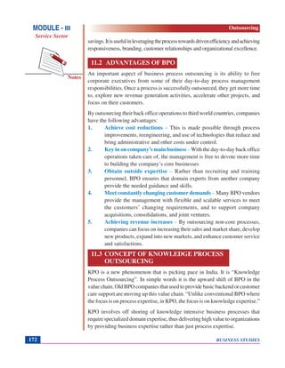 BUSINESS STUDIES172
Notes
savings.Itisusefulinleveragingtheprocesstowardsdrivenefficiencyandachieving
responsiveness, branding, customer relationships and organizational excellence.
11.2 ADVANTAGES OF BPO
An important aspect of business process outsourcing is its ability to free
corporate executives from some of their day-to-day process management
responsibilities. Once a process is successfully outsourced, they get more time
to, explore new revenue generation activities, accelerate other projects, and
focus on their customers.
By outsourcing their back office operations to third world countries, companies
have the following advantages:
1. Achieve cost reductions – This is made possible through process
improvements, reengineering, and use of technologies that reduce and
bring administrative and other costs under control.
2. Key in on company’s main business – With the day-to-day back office
operations taken care of, the management is free to devote more time
to building the company’s core businesses
3. Obtain outside expertise – Rather than recruiting and training
personnel, BPO ensures that domain experts from another company
provide the needed guidance and skills.
4. Meet constantly changing customer demands – Many BPO vendors
provide the management with flexible and scalable services to meet
the customers’ changing requirements, and to support company
acquisitions, consolidations, and joint ventures.
5. Achieving revenue increases – By outsourcing non-core processes,
companies can focus on increasing their sales and market share, develop
new products, expand into new markets, and enhance customer service
and satisfactions.
11.3 CONCEPT OF KNOWLEDGE PROCESS
OUTSOURCING
KPO is a new phenomenon that is picking pace in India. It is “Knowledge
Process Outsourcing”. In simple words it is the upward shift of BPO in the
value chain. Old BPO companies that used to provide basic backend or customer
care support are moving up this value chain. “Unlike conventional BPO where
the focus is on process expertise, in KPO, the focus is on knowledge expertise.”
KPO involves off shoring of knowledge intensive business processes that
require specialized domain expertise, thus delivering high value to organizations
by providing business expertise rather than just process expertise.
MODULE - III
Service Sector
Outsourcing
 
