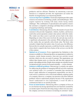 BUSINESS STUDIES174
Notes
productive and less efficient. Therefore, by outsourcing a non-core
function to a competent provider, the organization can realize the
benefits of reengineering as an outsourcing benefit.
2. Access to Top Class Capabilities: Good and competent providers make
extensive investments in technology, people, and methodologies. They
acquire expertise by working with many clients facing similar
challenges. This combination of specialization and expertise ensures
the customers a competitive advantage and helps them avoid the cost
of acquiring technology and training.
3. Cash Infusion: Outsourcing often involves the transfer of assets from
customer to the provider. Equipment, vehicles, facilities, and licenses
used in the current operations contain value and are sold to the vendor.
The vendor uses these assets to provide services back to the client.
Depending on value of the assets involved, the said sale may result in
a significant cash payment to the customer. While selling these assets
to the vendor, they are typically sold at book value. The book value
normally is higher than the market value. In such cases, the difference
between the two actually represents a credit line from the vendor to the
client which is repaid in the form of price of the services over the life
of the contract.
4. Optimal use of resources: Every organization has limitations to the
resources available to it. Outsourcing allows an organization to redirect its
resources, mostly human resources, from non core activities toward
activities which serve the core need of customer. The organizations can
redirect these human assets or at least the staff slots they represent for
greatervalueaddingactivities.Peoplewhoseenergiesarecurrentlyfocused
on internal activities can now be focused externally — on the customer.
5. Solution to difficult problems: Outsourcing is certainly one option
for addressing the problem of managing difficult activities requiring
core technical skills. It is essential to remember that outsourcing
doesn’t imply abdication of management responsibility nor does it
work well as a solution to solve critical and suddenly erupting trouble
of a company. However, a company can outsource only those difficult
problems which it understands properly because if the organization
doesn’t understand its own requirements, it won’t be able to
communicate them to an outside provider.
6. Focus on main business: Outsourcing allows a company to focus on
its core business by having operational non core functions assumed by
an outside expert. Freed from devoting energy to these non core areas,
the company can focus its resources on meeting its customers’ needs.
MODULE - III
Service Sector
Outsourcing
 