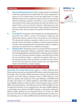 Notes
BUSINESS STUDIES 175
7. Best use of financial resources: There is large amount of competition
within most organizations for capital funds. The senior management is
always in a fix to decide where to invest the capital funds. It is often
difficult to justify non-core capital investments when core areas directly
related to producing a product or providing a service compete for the
same money. In this context outsourcing can reduce the need to invest
capital funds in non-core business functions .Outsourcing can also
improve certain financial measurements of the company by eliminating
the need to show return on equity from capital investments in non core
areas.
8. Cost reduction: Companies which attempt to do everything themselves
generally incur higher research, development, marketing and
deployment expenses, and all of these are passed on to the customer.
The outsourcing can help a company to reduce its costs as an outside
provider’s lower cost structure, normally as a result of a greater economy
of scale or other advantage based on specialization, reduces a company’s
operating costs and increases its competitive advantage.
9. Minimum Risk: Tremendous risks are associated with the investments
made by the organizations. Markets, competition, financial conditions,
Government Regulations and Technologies all change quickly. Further,
it is very risky to keep up with these changes, especially those in which
the next generation requires a significant investment .However, in
outsourcing providers make investments on behalf of many clients,
not just one and shared investment spreads risk, and significantly
reduces the risk born by a single company.
11.5 DIFFERENCE BETWEEN KPO AND BPO
Knowledge Processing Outsourcing industry is entirely different from
Business processing outsourcing industry. KPO require expertise having domain
knowledge. They are highly skilled and business experts as they handle more
dexterous work which requires experience where as BPO industry is more
about size, quantity and competence. The major difference is that BPO insist
for labor and requires less skilled employees while KPO requires highly
knowledgable employees in the area that is outsourced like lawyers, doctors,
MBA and skilled engineers .The difference between KPO and BPO can also
be analyzed on the bases of cost competitiveness, the salary of KPO employee
is much higher than offered to the BPO employee as the people working for
KPO are highly qualified such as Engineer, Doctor, CA, Lawyer etc. BPO
provides services like customer care, technical support through voice processes,
tele-marketing, sales, etc. whereas KPO provides in-depth knowledge, expertise
MODULE - III
Service Sector
Outsourcing
 