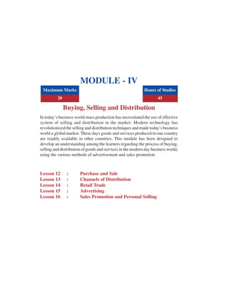 MODULE - IV
Buying, Selling and Distribution
In today’s business world mass production has necessitated the use of effective
system of selling and distribution in the market. Modern technology has
revolutionized the selling and distribution techniques and made today’s business
world a global market. These days goods and services produced in one country
are readily available in other countries. This module has been designed to
develop an understanding among the learners regarding the process of buying,
selling and distribution of goods and services in the modern day business world,
using the various methods of advertisement and sales promotion.
Lesson 12 : Purchase and Sale
Lesson 13 : Channels of Distribution
Lesson 14 : Retail Trade
Lesson 15 : Advertising
Lesson 16 : Sales Promotion and Personal Selling
Maximum Marks Hours of Studies
20 45
 