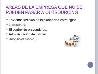 AREAS DE LA EMPRESA QUE NO SE
PUEDEN PASAR A OUTSOURCING
 La Administración de la planeación estratégica.
 La tesorería.
 El control de proveedores.
 Administración de calidad.
 Servicio al cliente.
 