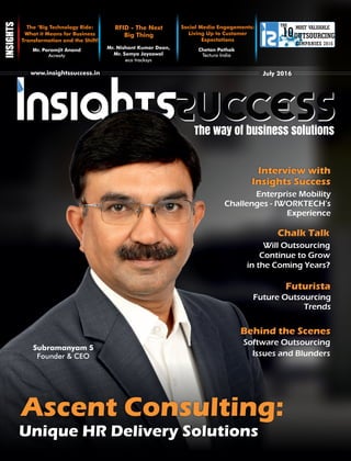 The way of business solutions
THE
10
COMPANIES 2016
MOST VALUABLE
OUTSOURCING
The ‘Big Technology Ride:
What it Means for Business
Transformation and the Shift!
Mr. Paramjit Anand
Acreaty
RFID - The Next
Big Thing
Mr. Nishant Kumar Dean,
Mr. Somya Jayaswal
eco tracksys
www.insightssuccess.in July 2016
Social Media Engagements:
Living Up to Customer
Expectations
Chetan Pathak
Tectura India
Will Outsourcing
Continue to Grow
in the Coming Years?
Future Outsourcing
Trends
Software Outsourcing
Issues and Blunders
Ascent Consulting:
Unique HR Delivery SolutionsUnique HR Delivery Solutions
Chalk Talk
Futurista
Behind the Scenes
Enterprise Mobility
Challenges - IWORKTECH’s
Experience
Interview with
Insights Success
Subramanyam S
Founder & CEO
 