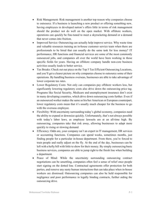 Mohammad Tawhidur Rahman P-3
 Risk Management: Risk management is another top reason why companies choose
to outsource. If a business is launching a new product or offering something new,
having employees in developed nation’s offers little in terms of risk management
should the product not do well on the open market. With offshore workers,
operations can quickly be fine-tuned to meet a skyrocketing demand or a demand
that never comes into fruition.
 Improved Service: Outsourcing can actually help improve service. Why waste time
and valuable resources training an in-house customer service team when there are
professionals to be hired that can usually do the same task for less money? IT
performance, HR functions and financial services are some of the most commonly
outsourced jobs, and companies all over the world have been working in those
specific fields for years. Having an offshore company handle non-core business
activities usually leads to better service.
 Tax Breaks: Check out our piece on the Top 5 Tax Efficient Outsourcing Locations,
and you’ll get a clearer picture on why companies choose to outsource some of their
operations. By handling business overseas, businesses are able to take advantage of
lower corporate tax rates.
 Lower Regulatory Costs: Not only can companies pay offshore workers less, but
significantly lowering regulatory costs also drive down the outsourcing price tag.
Programs like Social Security, Medicare and unemployment insurance don’t exist
in many developing countries, which drive down outsourcing costs further. Even if
an outsourced worker makes the same as his/her American or European counterpart,
lower regulatory costs mean that it’s usually much cheaper for the business to go
with the overseas employee.
 Flexibility: With uncertainty surrounding today’s global economy, companies need
the ability to expand or downsize quickly. Unfortunately, that’s not always possible
with today’s labor laws, as employee lawsuits are at an all-time high. By
outsourcing, companies take that risk away, allowing businesses to adapt more
quickly to rising or slowing demand.
 Efficiency: Odds are, your company isn’t an expert in IT management, HR services
or accounting functions. Companies can spend weeks, sometimes months, just
finding people for a particular in-house department. From there, you’re forced to
train people and really adjust on the fly. At the end of the day, businesses can be
left with a hefty bill with little to show for their money. By simply outsourcing basic
business services, companies are able to jump right to the finish line when building
a department.
 Peace of Mind: While the uncertainty surrounding outsourcing contract
negotiations can be unsettling, companies often feel a sense of relief once people
start signing on the dotted line. Contractual agreements offer protection for both
parties, and remove any nasty human interactions that can take place when in-house
workers are dismissed. Outsourcing companies can also be held responsible for
negligence and poor performance in legally binding contracts, further aiding the
outsourcing drive.
 