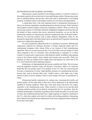 Mohammad Tawhidur Rahman P-4
OUTSOURCING IN DEVELOPING COUNTRIES:
Outsourcing is greatly beneficial to developing countries. It is bad for workers in
developed countries who lose their jobs to lower paid foreign workers. Outsourcing creates
jobs to unskilled laborers and provides white-color jobs to professionals in developing
countries. Unskilled workers in developed countries are left with no job opportunities.
A cheap labor force is the most important factor in international outsourcing. If
there is an increase in population, manufacturing prices directly decrease. North American
and European countries employ outsourcing in populous countries. When we look at top
outsourcing countries we find India, Indonesia, Bangladesh, Singapore and China. Beyond
the borders of those countries that receive outsourced enterprises, we can see that the
outsourcing countries are experiencing a decline in employment rates in the labor market.
However, for receiving countries such as India, Malaysia, Bangladesh, China etc. the
demand for cheap labor in the labor market shows an upward trend. In general, outsourcing
creates new employment opportunities.
For years, people have talked about the U.S. and China's economies. Multinational
corporations represent the dominant providers in China's high-end market and U.S.
multinational companies often choose China as the location of their manufacturing
operations. There are several reasons for this. First of all, labor costs are cheaper in China
when compared to the U.S. Secondly, when manufacturing is undergone in a certain
country, it is much easier to gain access to that domestic market. In addition, upon gaining
access to the Chinese market, Asian markets also become more accessible. Third, raw
materials in China are cheaper and its supply chain and logistical are easier than in the
U.S., all of which drive down operating expenses.
Furthermore, its high population has become a problem for China. This is because
when the population increases wages will decrease. Conversely, Apple is an American
brand that does not produce many of its products in the U.S.; they use outsourcing and
Foxconn to manufacture in China. Apple globally outsources its manufacturing activities
because they want to decrease labor costs. Another reason is that Apple uses a large
amount of glass for device displays which is much cheaper and easier to manufacture in
China.
Outsourcing benefits corporations by cutting costs, increasing their profits and
product quality. On the other hand, workers have shown displeasure at the deteriorating
standard of working conditions. Often, they work many hours and receive low wages,
especially in the manufacturing sector. Many factories in China do not provide good
working conditions and they do not abide by standards like the U.S. and others. Also, the
methods and principles of regulation regarding workers' health and safety are not the same
in China, due to different land and labor laws. Apple originates in Cupertino, California in
the U.S., where they employ strict rules for workers and working conditions. Outsourcing
their employee base abroad means employment for the same company but these employees
do not have same rights.
-THANK YOU-
 