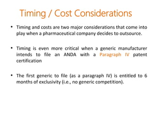 Timing / Cost Considerations
• Timing and costs are two major considerations that come into
play when a pharmaceutical company decides to outsource.
• Timing is even more critical when a generic manufacturer
intends to file an ANDA with a Paragraph IV patent
certification
• The first generic to file (as a paragraph IV) is entitled to 6
months of exclusivity (i.e., no generic competition).
 