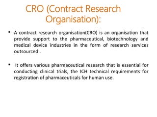 CRO (Contract Research
Organisation):
• A contract research organisation(CRO) is an organisation that
provide support to the pharmaceutical, biotechnology and
medical device industries in the form of research services
outsourced .
• It offers various pharmaceutical research that is essential for
conducting clinical trials, the ICH technical requirements for
registration of pharmaceuticals for human use.
 