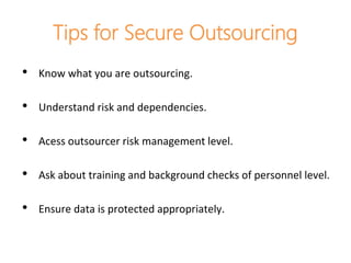 Tips for Secure Outsourcing
• Know what you are outsourcing.
• Understand risk and dependencies.
• Acess outsourcer risk management level.
• Ask about training and background checks of personnel level.
• Ensure data is protected appropriately.
 