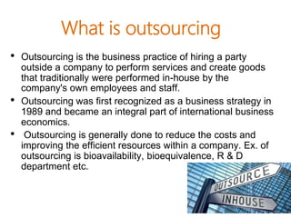 What is outsourcing
• Outsourcing is the business practice of hiring a party
outside a company to perform services and create goods
that traditionally were performed in-house by the
company's own employees and staff.
• Outsourcing was first recognized as a business strategy in
1989 and became an integral part of international business
economics.
• Outsourcing is generally done to reduce the costs and
improving the efficient resources within a company. Ex. of
outsourcing is bioavailability, bioequivalence, R & D
department etc.
 