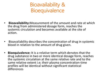 Bioavailability &
Bioequivalence
▪ Bioavailability:Measurement of the amount and rate at which
the drug from administered dosage form, reaches the
systemic circulation and becomes available at the site of
action.
▪ Bioavailability describes the concentration of drug in systemic
blood in relation to the amount of drug given.
▪ Bioequivalence: It is a relative term which denotes that the
drug substance in two or more identical dosage form, reaches
the systemic circulation at the same relative rate and to the
same relative extent i.e; their plasma concentration-time
profiles will be identical without significant statistical
differences
 