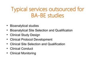 Typical services outsourced for
BA-BE studies
• Bioanalytical studies
• Bioanalytical Site Selection and Qualification
• Clinical Study Design
• Clinical Protocol Development
• Clinical Site Selection and Qualification
• Clinical Conduct
• Clinical Monitoring
 
